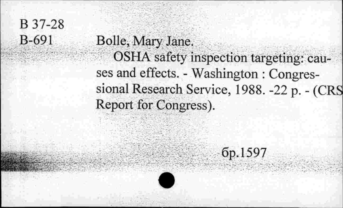 ﻿B 37-28 B-691	Bolle, Mary Jane. OSHA safety inspection targeting: causes and effects. - Washington : Congressional Research Service, 1988. -22 p. - (CF Report for Congress).
	6p. 1597